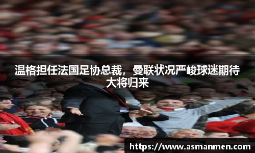 温格担任法国足协总裁，曼联状况严峻球迷期待大将归来