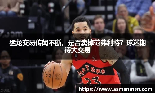 猛龙交易传闻不断，是否卖掉范弗利特？球迷期待大交易